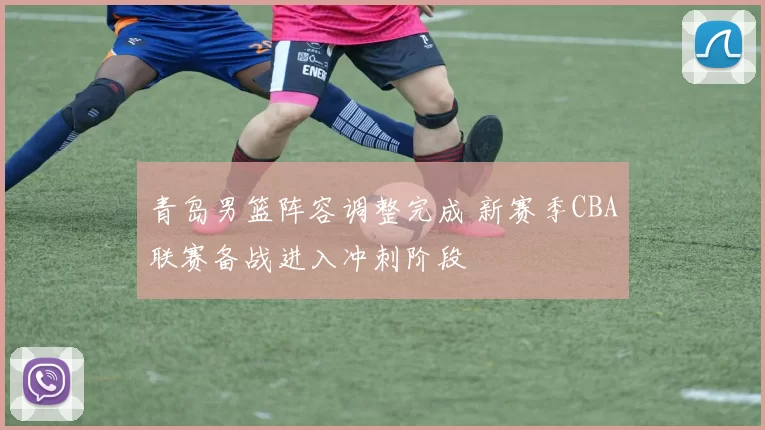 青岛男篮阵容调整完成 新赛季CBA联赛备战进入冲刺阶段