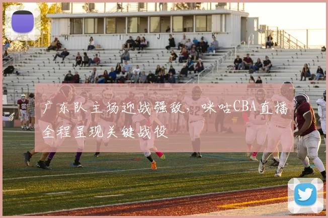 广东队主场迎战强敌，咪咕CBA直播全程呈现关键战役