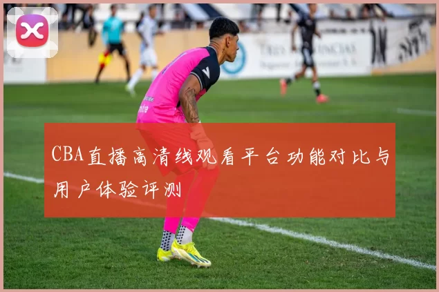 CBA直播高清线观看平台功能对比与用户体验评测