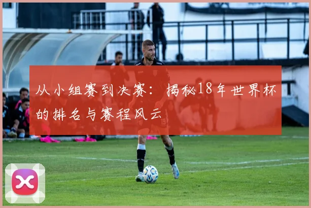 从小组赛到决赛：揭秘18年世界杯的排名与赛程风云