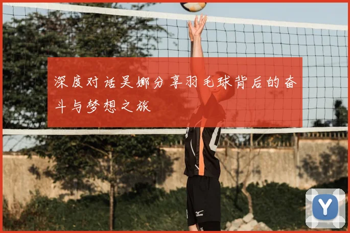 深度对话吴娜分享羽毛球背后的奋斗与梦想之旅