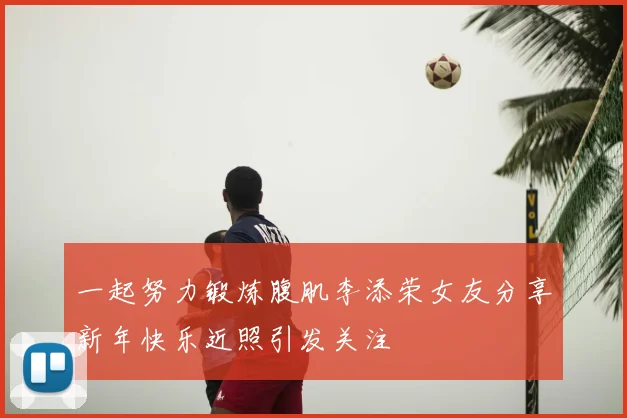 一起努力锻炼腹肌李添荣女友分享新年快乐近照引发关注