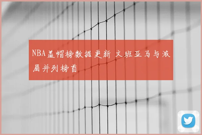 NBA盖帽榜数据更新 文班亚马与浓眉并列榜首
