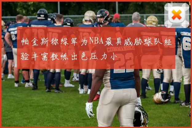 帕金斯称绿军为NBA最具威胁球队经验丰富教练出色压力小