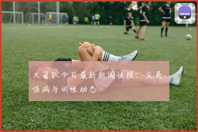 火箭队今日最新新闻快报：交易、伤病与训练动态