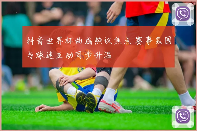 抖音世界杯曲成热议焦点 赛事氛围与球迷互动同步升温