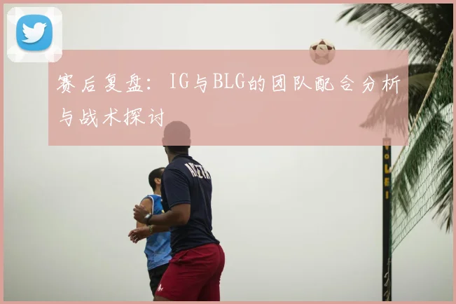 赛后复盘:IG与BLG的团队配合分析与战术探讨