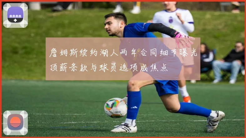 詹姆斯续约湖人两年合同细节曝光顶薪条款与球员选项成焦点