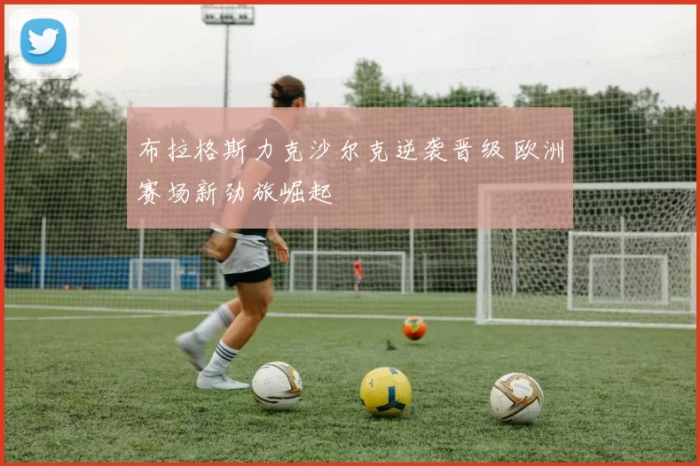 布拉格斯力克沙尔克逆袭晋级 欧洲赛场新劲旅崛起