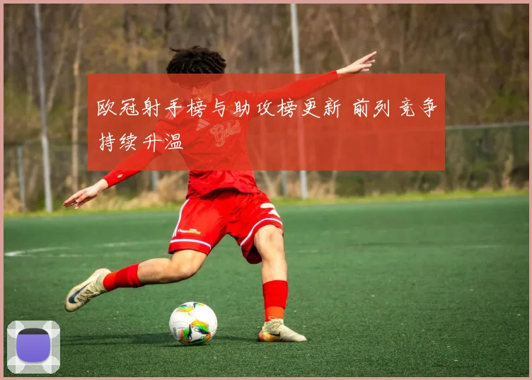 欧冠射手榜与助攻榜更新 前列竞争持续升温