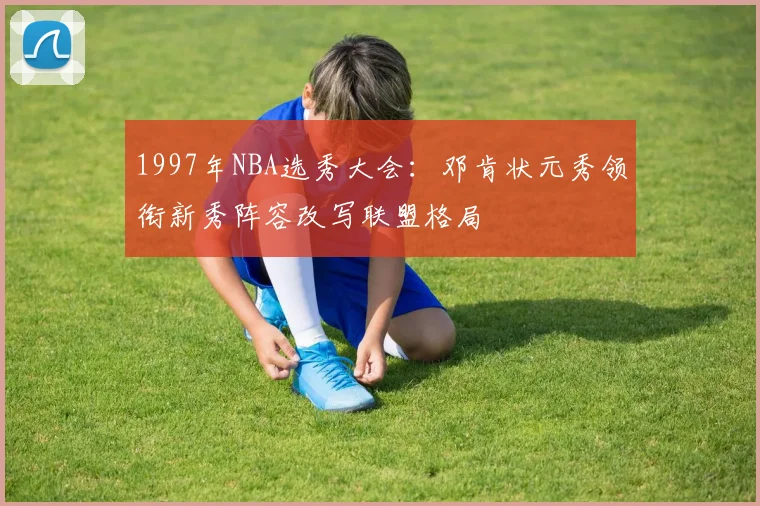 1997年NBA选秀大会：邓肯状元秀领衔新秀阵容改写联盟格局