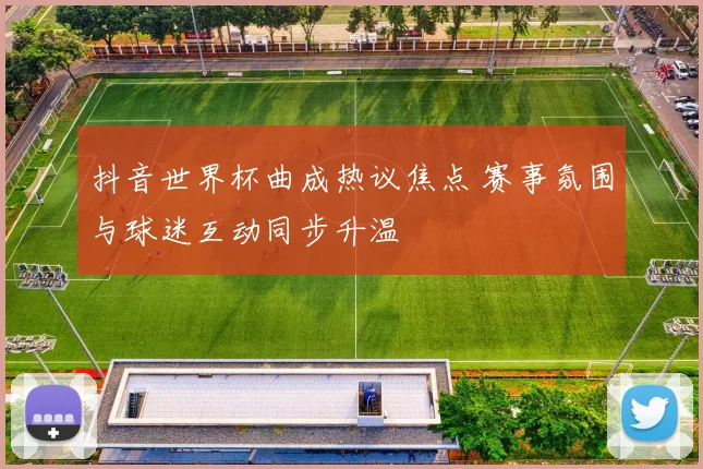 抖音世界杯曲成热议焦点 赛事氛围与球迷互动同步升温