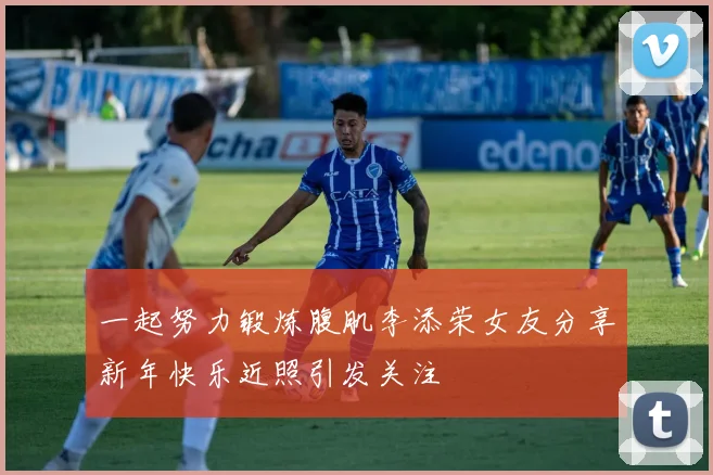 一起努力锻炼腹肌李添荣女友分享新年快乐近照引发关注