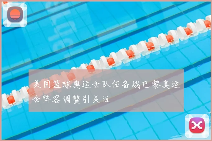 美国篮球奥运会队伍备战巴黎奥运会阵容调整引关注