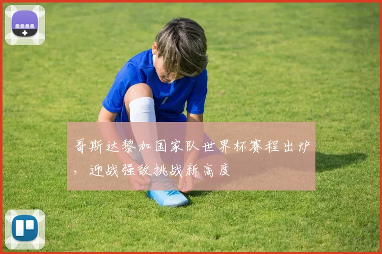 哥斯达黎加国家队世界杯赛程出炉,迎战强敌挑战新高度