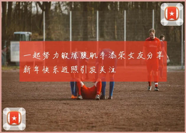 一起努力锻炼腹肌李添荣女友分享新年快乐近照引发关注