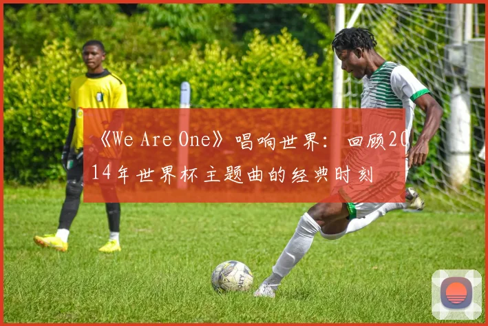 《We Are One》唱响世界:回顾2014年世界杯主题曲的经典时刻