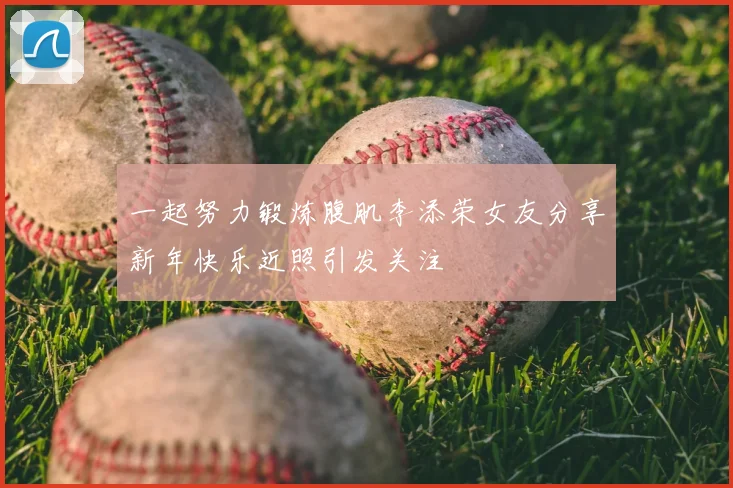 一起努力锻炼腹肌李添荣女友分享新年快乐近照引发关注