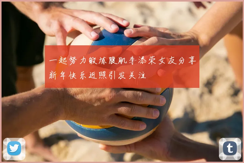 一起努力锻炼腹肌李添荣女友分享新年快乐近照引发关注