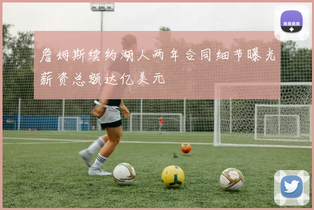 詹姆斯续约湖人两年合同细节曝光薪资总额达亿美元