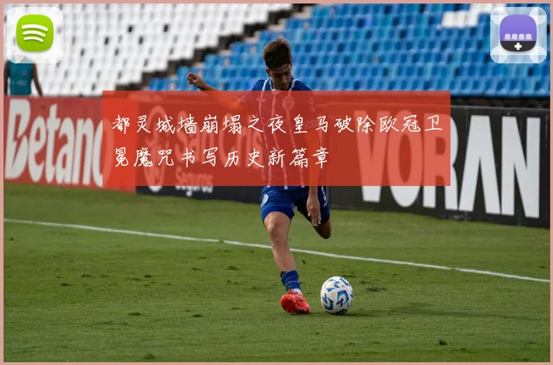 都灵城墙崩塌之夜皇马破除欧冠卫冕魔咒书写历史新篇章
