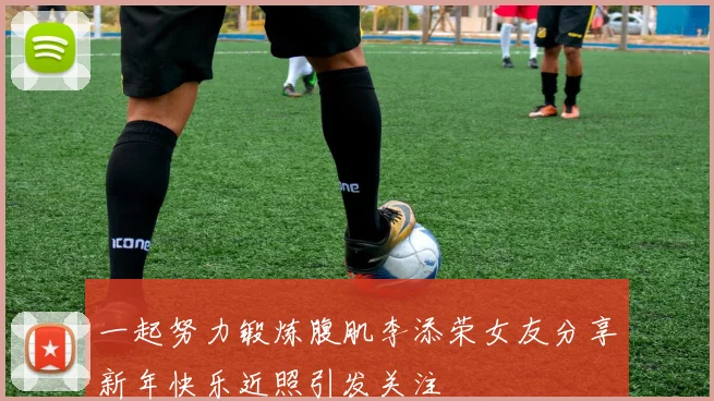 一起努力锻炼腹肌李添荣女友分享新年快乐近照引发关注