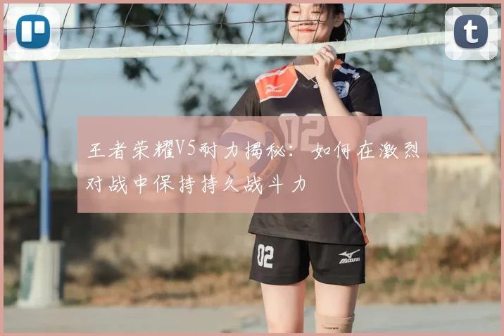 王者荣耀V5耐力揭秘:如何在激烈对战中保持持久战斗力