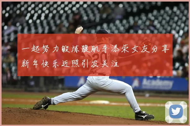 一起努力锻炼腹肌李添荣女友分享新年快乐近照引发关注