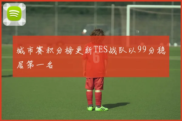 城市赛积分榜更新TES战队以99分稳居第一名