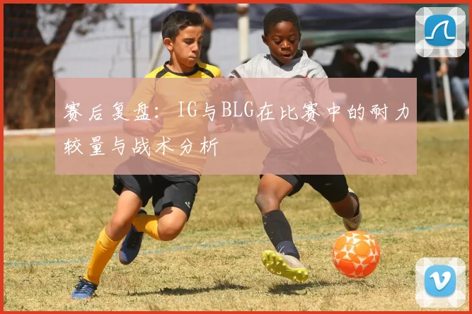 赛后复盘：IG与BLG在比赛中的耐力较量与战术分析