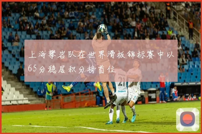 上海攀岩队在世界滑板锦标赛中以65分稳居积分榜首位
