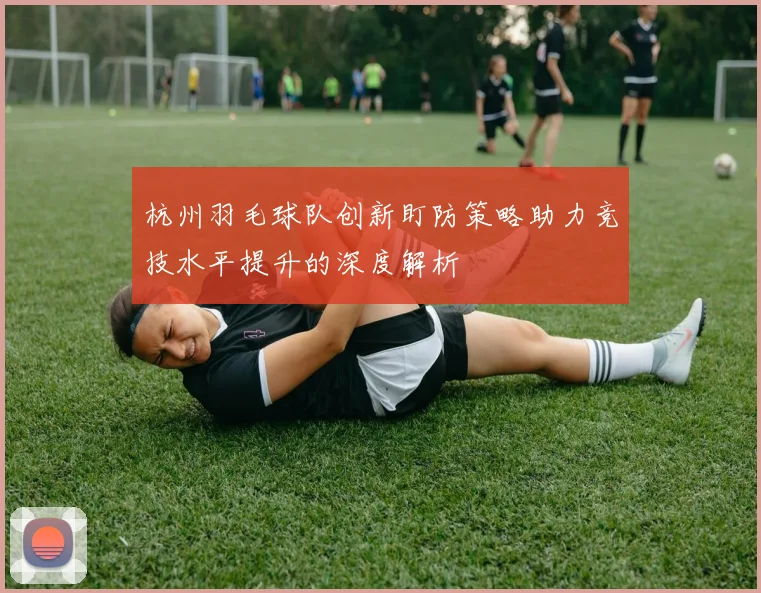 杭州羽毛球队创新盯防策略助力竞技水平提升的深度解析