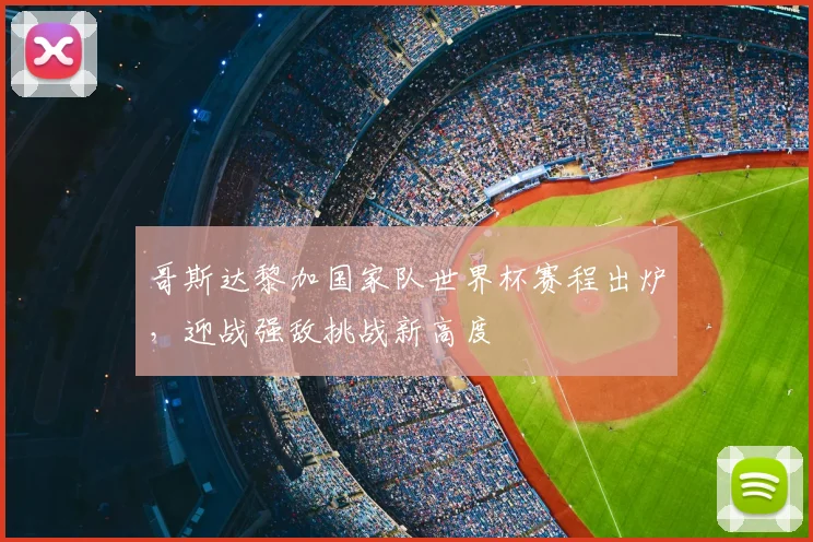 哥斯达黎加国家队世界杯赛程出炉,迎战强敌挑战新高度