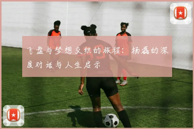 飞盘与梦想交织的旅程：杨磊的深度对话与人生启示