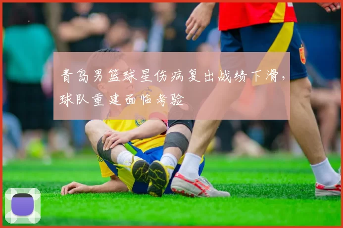 青岛男篮球星伤病复出战绩下滑，球队重建面临考验