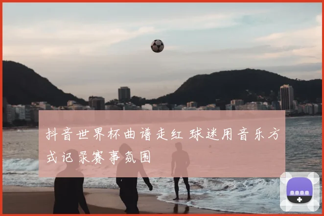 抖音世界杯曲谱走红 球迷用音乐方式记录赛事氛围