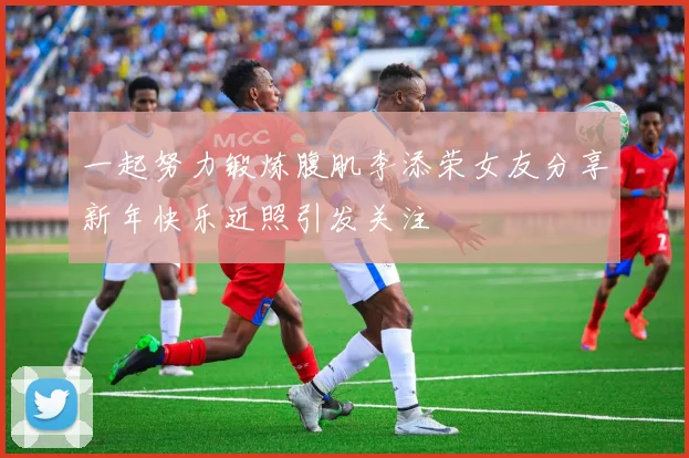 一起努力锻炼腹肌李添荣女友分享新年快乐近照引发关注
