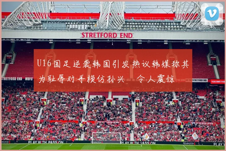 U16国足逆袭韩国引发热议韩媒称其为耻辱对手模仿孙兴慜令人震惊