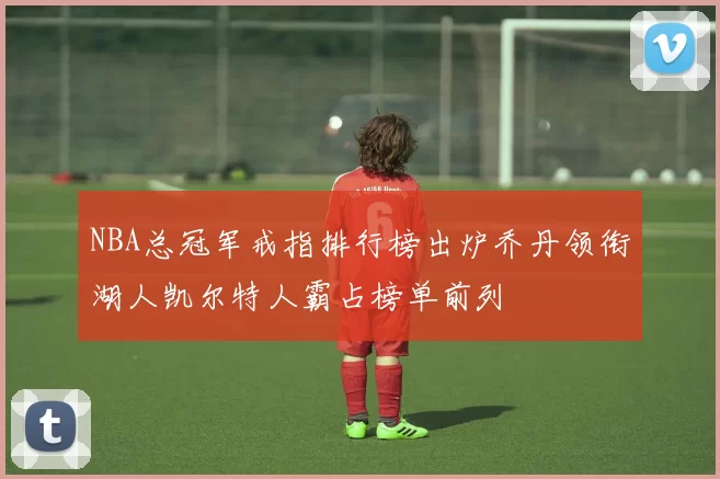 NBA总冠军戒指排行榜出炉乔丹领衔湖人凯尔特人霸占榜单前列