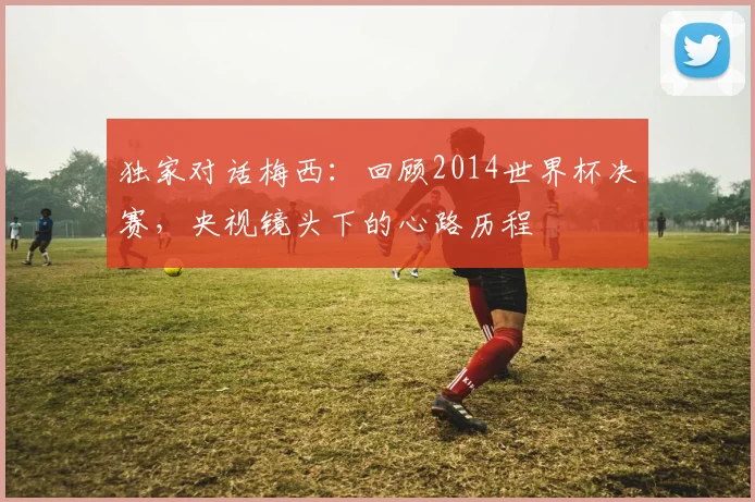 独家对话梅西：回顾2014世界杯决赛，央视镜头下的心路历程