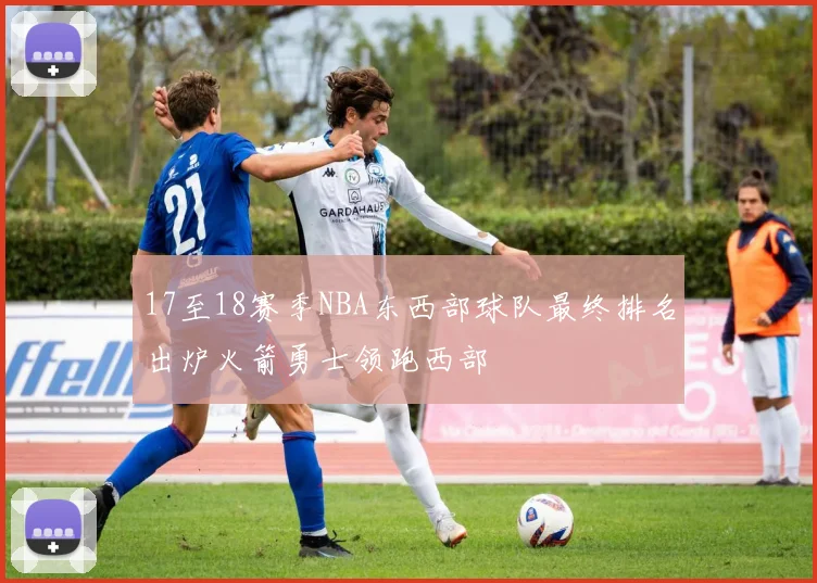 17至18赛季NBA东西部球队最终排名出炉火箭勇士领跑西部