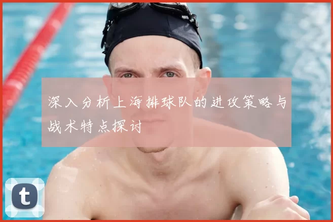 深入分析上海排球队的进攻策略与战术特点探讨