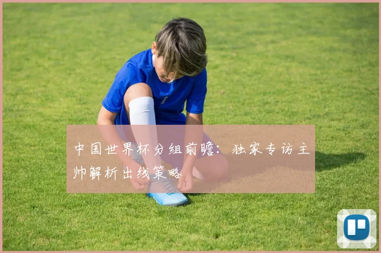 中国世界杯分组前瞻:独家专访主帅解析出线策略