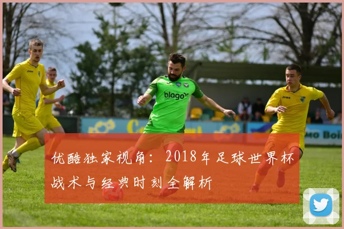 优酷独家视角:2018年足球世界杯战术与经典时刻全解析