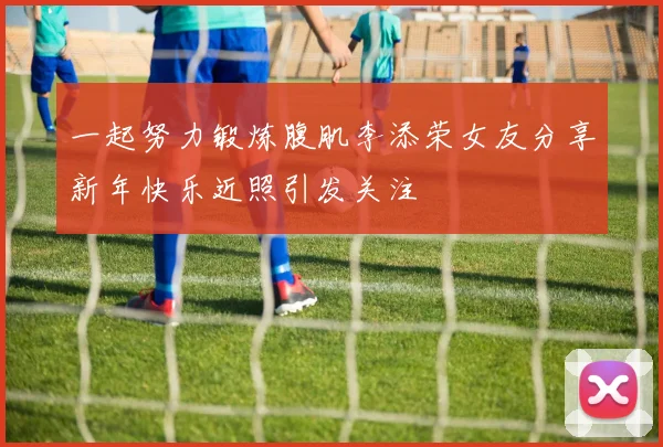 一起努力锻炼腹肌李添荣女友分享新年快乐近照引发关注