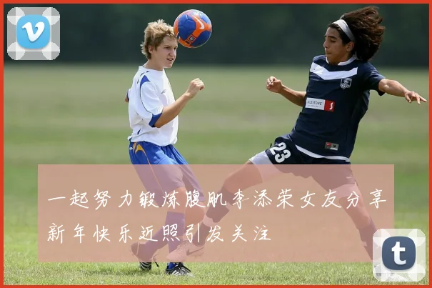 一起努力锻炼腹肌李添荣女友分享新年快乐近照引发关注