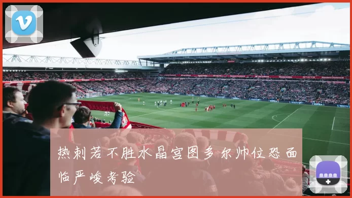 热刺若不胜水晶宫图多尔帅位恐面临严峻考验