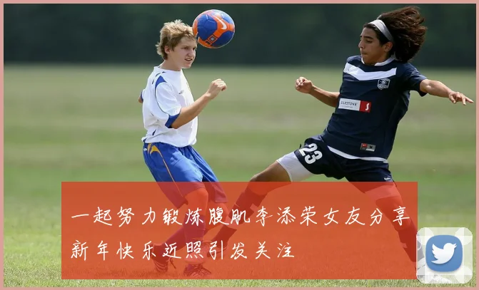 一起努力锻炼腹肌李添荣女友分享新年快乐近照引发关注