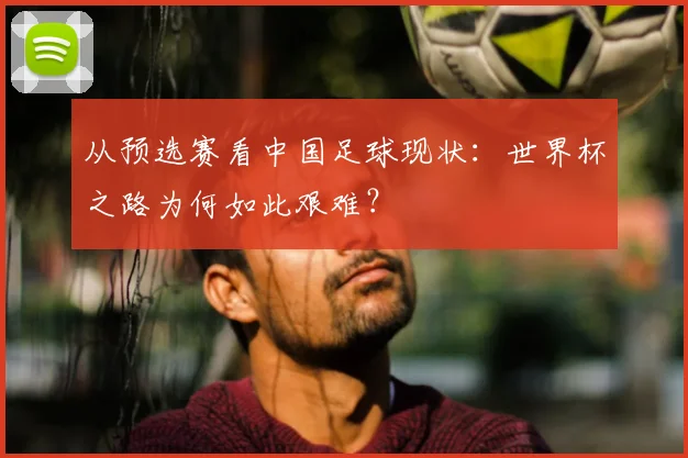 从预选赛看中国足球现状：世界杯之路为何如此艰难？