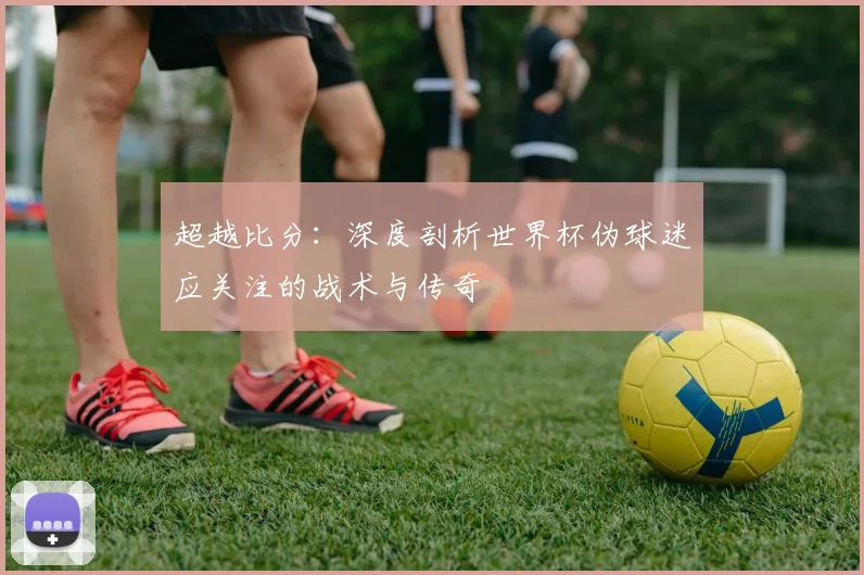 超越比分：深度剖析世界杯伪球迷应关注的战术与传奇